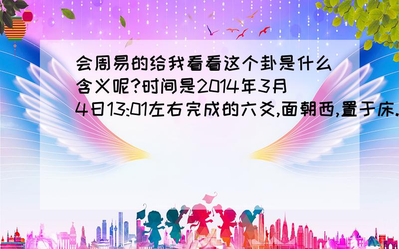 会周易的给我看看这个卦是什么含义呢?时间是2014年3月4日13:01左右完成的六爻,面朝西,置于床.我用的是壹角硬币,字,就是数字“1”,背,就是“菊花”.求大师指点下这卦的含义.初爻：一个背两