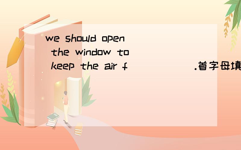 we should open the window to keep the air f______.首字母填空