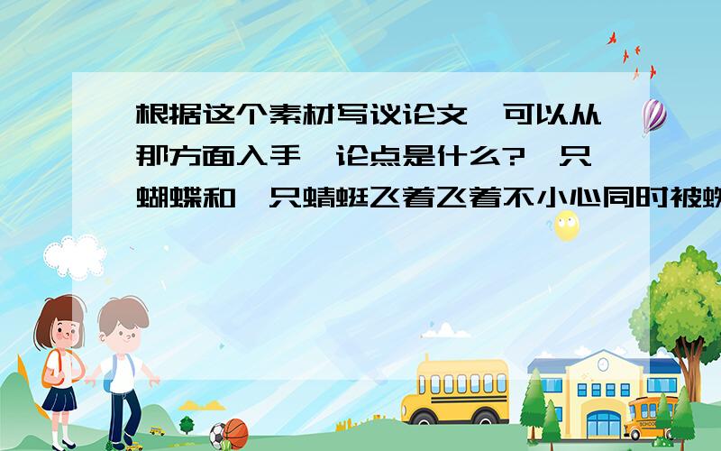 根据这个素材写议论文,可以从那方面入手,论点是什么?一只蝴蝶和一只蜻蜓飞着飞着不小心同时被蜘蛛网粘住了,蝴蝶就说“我是因为看见了鲜艳的花朵没注意就粘住了”,蜻蜓说“我是因为