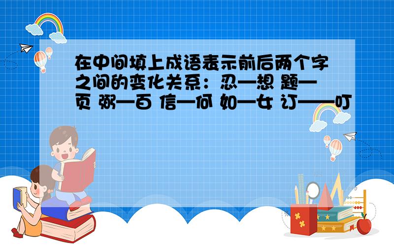 在中间填上成语表示前后两个字之间的变化关系：忍—想 题—页 弼—百 信—何 如—女 订——叮