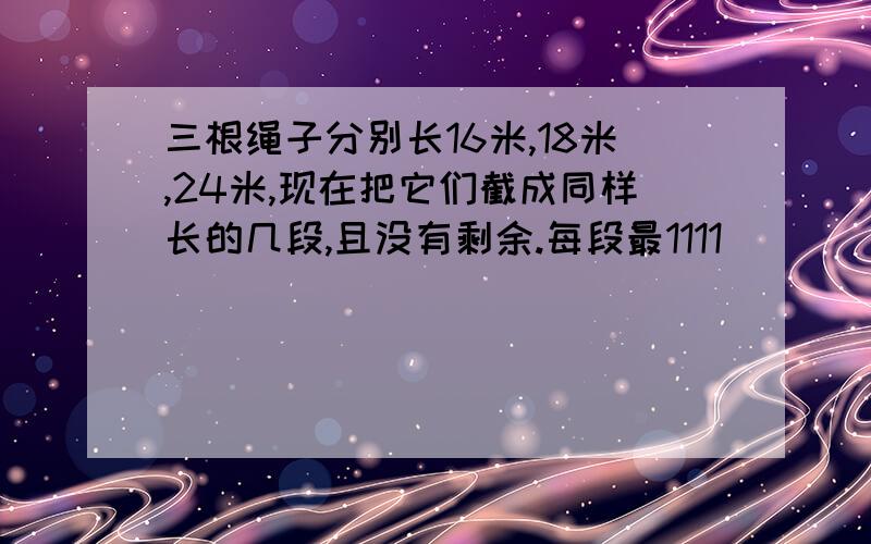 三根绳子分别长16米,18米,24米,现在把它们截成同样长的几段,且没有剩余.每段最1111