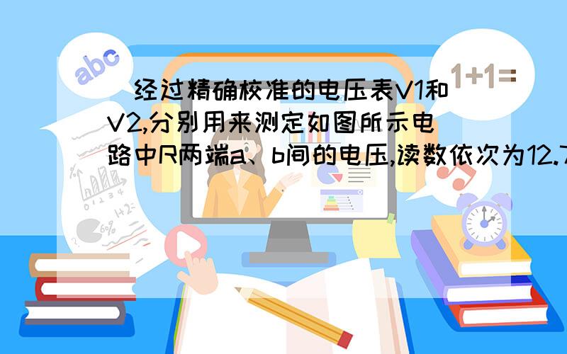 ．经过精确校准的电压表V1和V2,分别用来测定如图所示电路中R两端a、b间的电压,读数依次为12.7V和12.3V,则以下判断正确的是：A．a、b间的实际电压应大于12.7V B、a、b间的实际电压应小于12.3VC