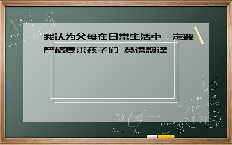 我认为父母在日常生活中一定要严格要求孩子们 英语翻译