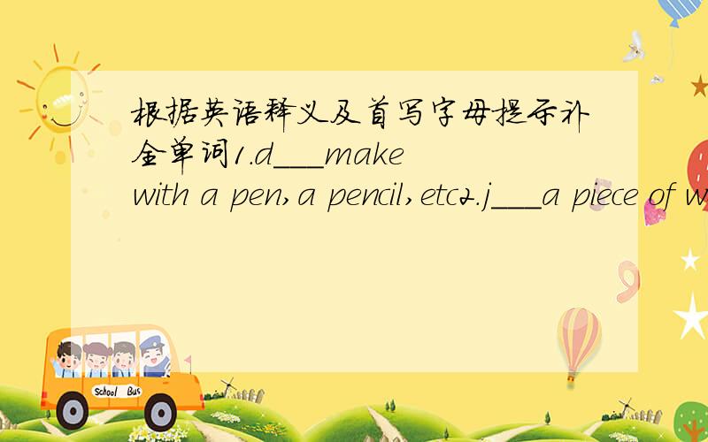 根据英语释义及首写字母提示补全单词1.d___make with a pen,a pencil,etc2.j___a piece of work3.s___not sit4.o___not close5.m___not woman6.s___a piace where you study7.A___the eigth month of a year