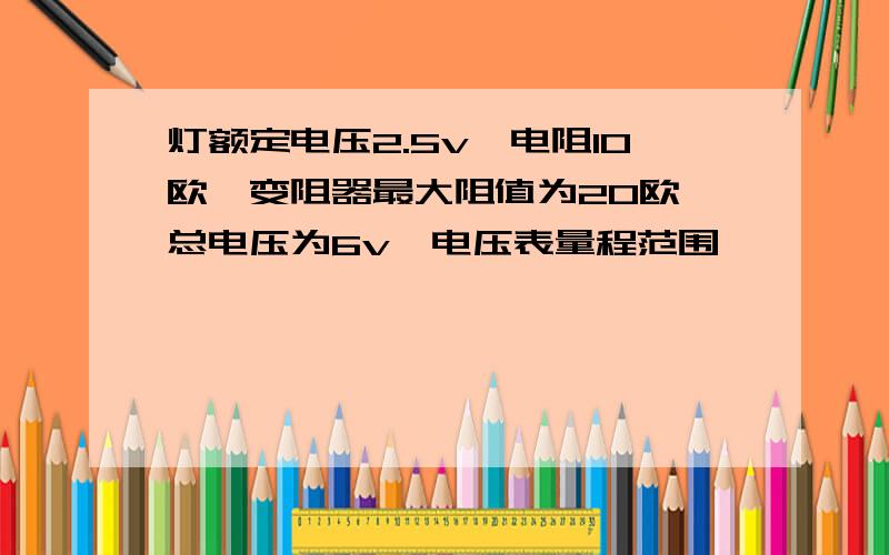 灯额定电压2.5v,电阻10欧,变阻器最大阻值为20欧,总电压为6v,电压表量程范围