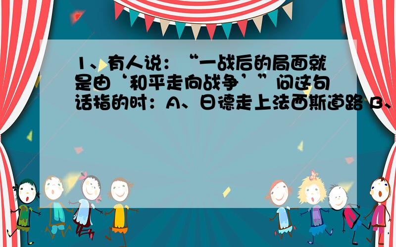 1、有人说：“一战后的局面就是由‘和平走向战争’”问这句话指的时：A、日德走上法西斯道路 B、凡尔赛、华盛顿体系的建立到瓦解2、09年一些游行示威人员呼吁奥巴马政府从阿富汗撤兵