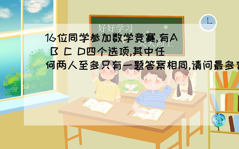 16位同学参加数学竞赛,有A B C D四个选项,其中任何两人至多只有一题答案相同,请问最多有几题?A 3 B 4 C 5 D 6请给出必要的过程或建立对应的数学模型