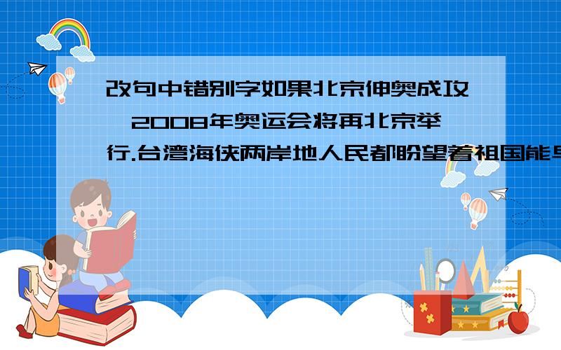 改句中错别字如果北京伸奥成攻,2008年奥运会将再北京举行.台湾海侠两岸地人民都盼望着祖国能早日同一.在遇到威险情况时,我们要沉这,不要慌张.每年青明节,我们都要参观革命列士纪念管.