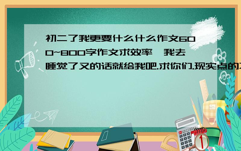 初二了我更要什么什么作文600~800字作文求效率,我去睡觉了又的话就给我吧.求你们.现实点的不要离谱的谢谢