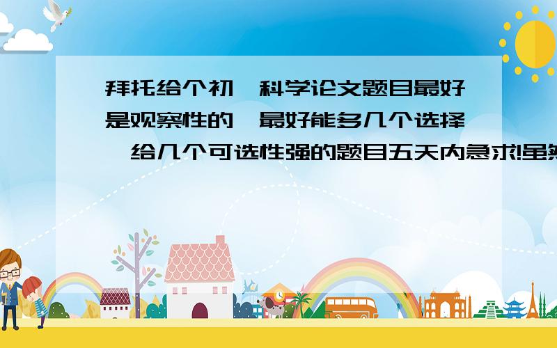 拜托给个初一科学论文题目最好是观察性的,最好能多几个选择,给几个可选性强的题目五天内急求!虽然分不是很高,也帮帮忙吧,好的有悬赏谢谢!