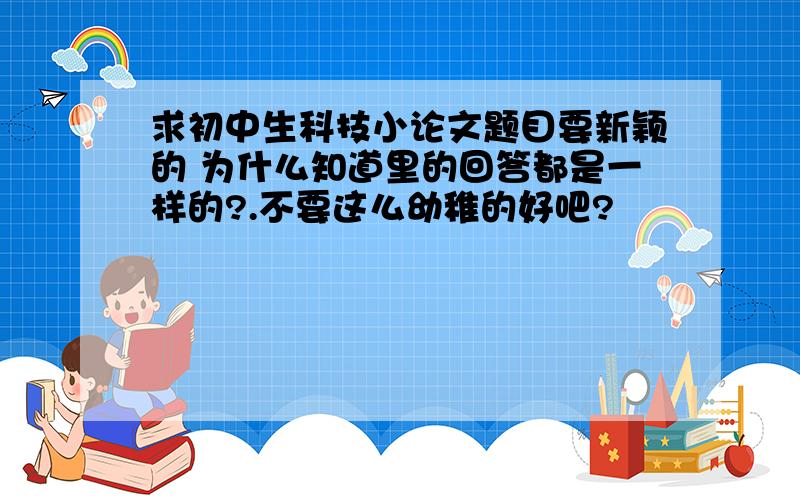 求初中生科技小论文题目要新颖的 为什么知道里的回答都是一样的?.不要这么幼稚的好吧?