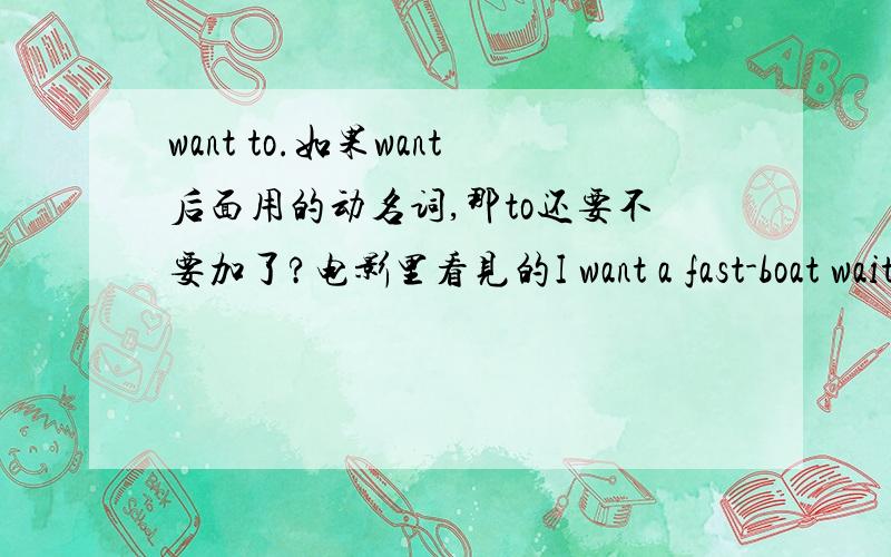 want to.如果want后面用的动名词,那to还要不要加了?电影里看见的I want a fast-boat waiting for me in the harbor如果加了to,那waiting就应该用wait了吧?