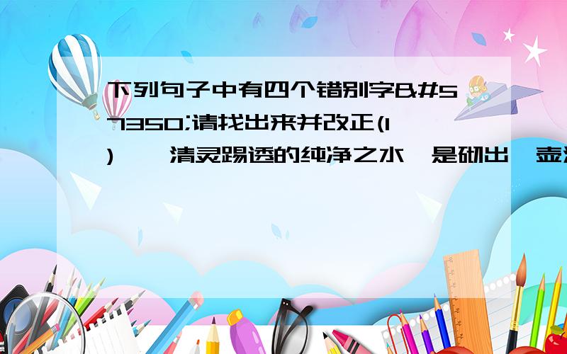 下列句子中有四个错别字请找出来并改正(1)一泓清灵踢透的纯净之水是砌出一壶清雅甘醇的佳茗的重要因素之一。(2)城市永远不会宁静而至身于岳阳楼这方浸染着厚重历史