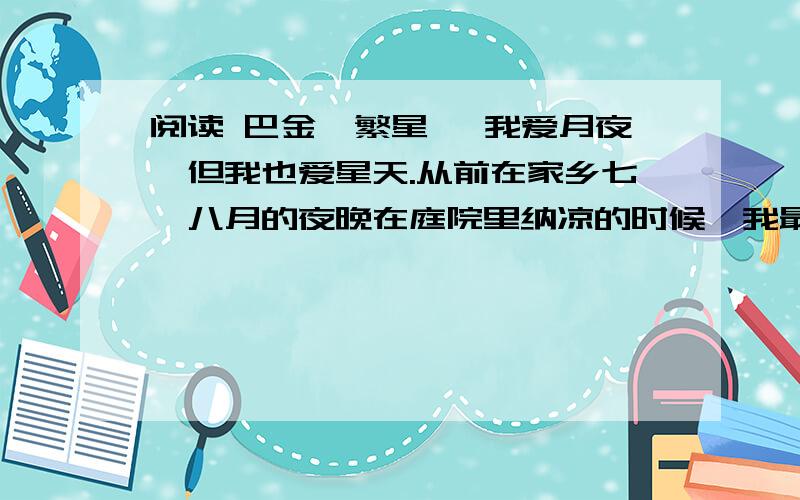 阅读 巴金《繁星》 我爱月夜,但我也爱星天.从前在家乡七、八月的夜晚在庭院里纳凉的时候,我最爱看天上密密麻麻的繁星.望着星天,我就会忘记一切,仿佛回到了母亲的怀里似的.三年前在南