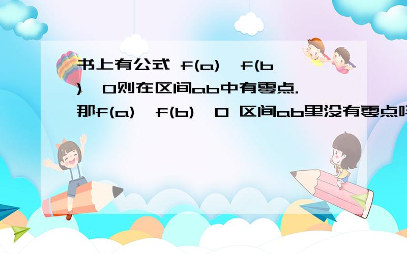 书上有公式 f(a)×f(b)＜0则在区间ab中有零点.那f(a)×f(b)＞0 区间ab里没有零点吗.不一定吧,比如一二次函数.（开口向下）与X轴交点是AB（A