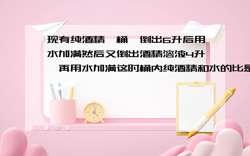 现有纯酒精一桶,倒出6升后用水加满然后又倒出酒精溶液4升,再用水加满这时桶内纯酒精和水的比是14:11 求桶的体积