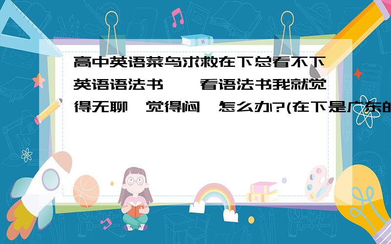 高中英语菜鸟求救在下总看不下英语语法书,一看语法书我就觉得无聊,觉得闷,怎么办?(在下是广东的,刚念完高一,英语成绩总不及格)