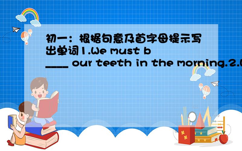 初一：根据句意及首字母提示写出单词1.We must b____ our teeth in the morning.2.When paople go to another city,they often stay in a h______.3.Srudents should l_________ to the teachers in classes.4.He has a good j_______ ,so he is very