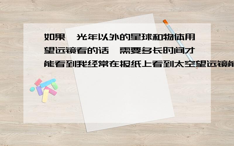 如果一光年以外的星球和物体用望远镜看的话,需要多长时间才能看到我经常在报纸上看到太空望远镜能观测到几百万光年以外的星球,而我们发射出去的太空望远镜才十几年的时间,这好像有