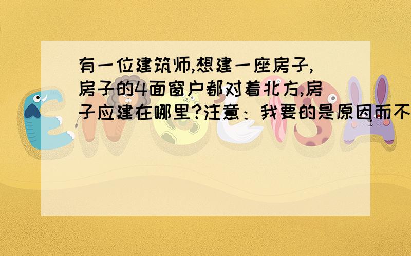 有一位建筑师,想建一座房子,房子的4面窗户都对着北方,房子应建在哪里?注意：我要的是原因而不是“南极”,回答者要讲解清楚啊!如果直接写上答案,那我还问你们干嘛?