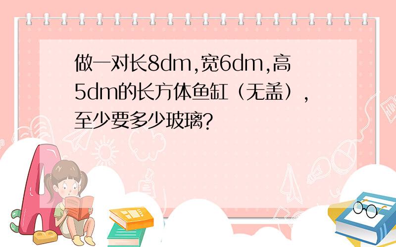 做一对长8dm,宽6dm,高5dm的长方体鱼缸（无盖）,至少要多少玻璃?