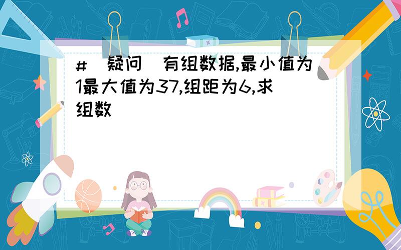 #(疑问)有组数据,最小值为1最大值为37,组距为6,求组数