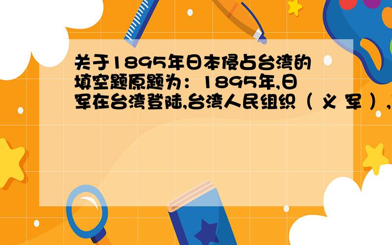 关于1895年日本侵占台湾的填空题原题为：1895年,日军在台湾登陆,台湾人民组织（ 义 军 ）,同驻防台南的（ ）互相配合,共同战斗,先后在（ 新 竹 ）、（ 大 甲 溪 ）、（ 嘉 义 ）等地,重创日