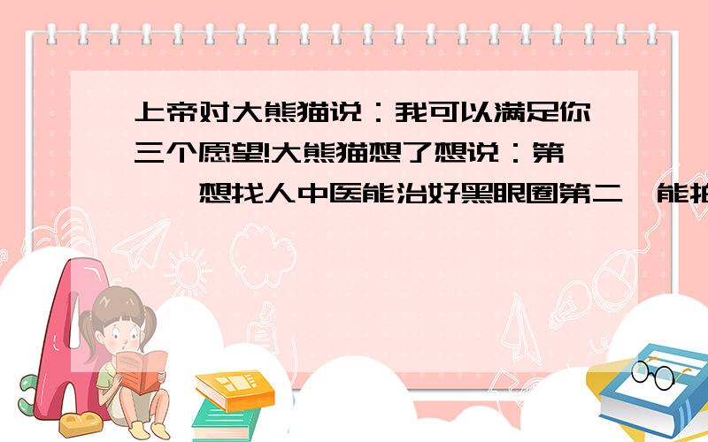 上帝对大熊猫说：我可以满足你三个愿望!大熊猫想了想说：第一,想找人中医能治好黑眼圈第二,能拍张彩色照片!请问第三个是什么