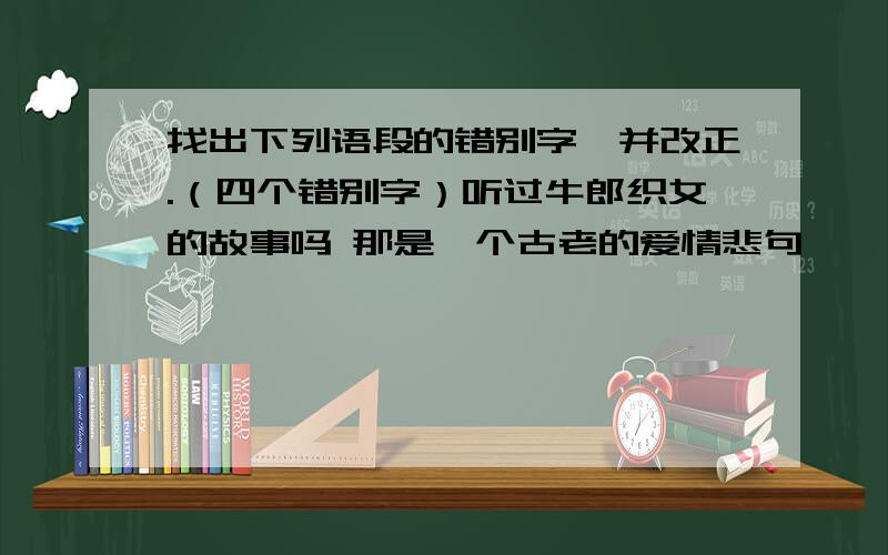 找出下列语段的错别字,并改正.（四个错别字）听过牛郎织女的故事吗 那是一个古老的爱情悲句,一对有情人被组隔在天河两岸,难以团圆,给后人留下了太多的感概和遐想.传说,每年的七月七