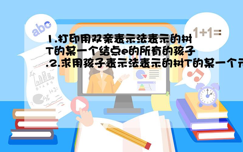 1.打印用双亲表示法表示的树T的某一个结点e的所有的孩子.2.求用孩子表示法表示的树T的某一个元素的双亲“parent”.以上两道题目是数据结构题,在下百思不得其解,