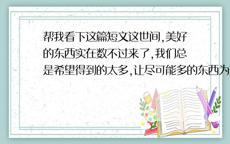 帮我看下这篇短文这世间,美好的东西实在数不过来了,我们总是希望得到的太多,让尽可能多的东西为自己所拥有.人生如白驹过隙一样短暂,生命在拥有和失去之间,不经意地流干了.如果你失去