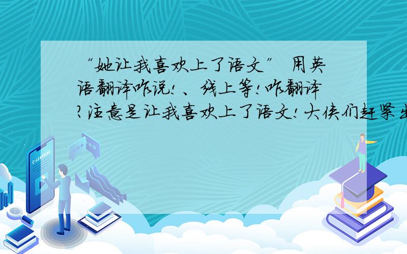 “她让我喜欢上了语文” 用英语翻译咋说!、线上等!咋翻译?注意是让我喜欢上了语文!大侠们赶紧出手啊1有加分啊!1