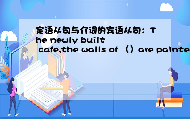 定语从句与介词的宾语从句：The newly built cafe,the walls of （）are painted light green,is really a peaceful place for us,especially after hard work.A what BWhich疑惑①：但是我觉得如果是定语从句,of which 应该放在 th