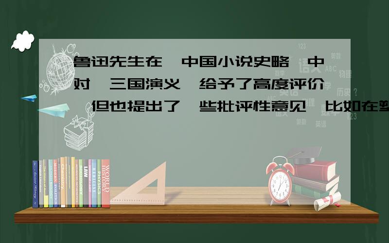 鲁迅先生在《中国小说史略》中对《三国演义》给予了高度评价,但也提出了一些批评性意见,比如在塑造人物形象方面有“至于写人,亦颇有失,以致欲显刘备之长厚而似伪,状诸葛之多智而近