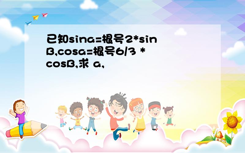 已知sina=根号2*sinB,cosa=根号6/3 *cosB,求 a,