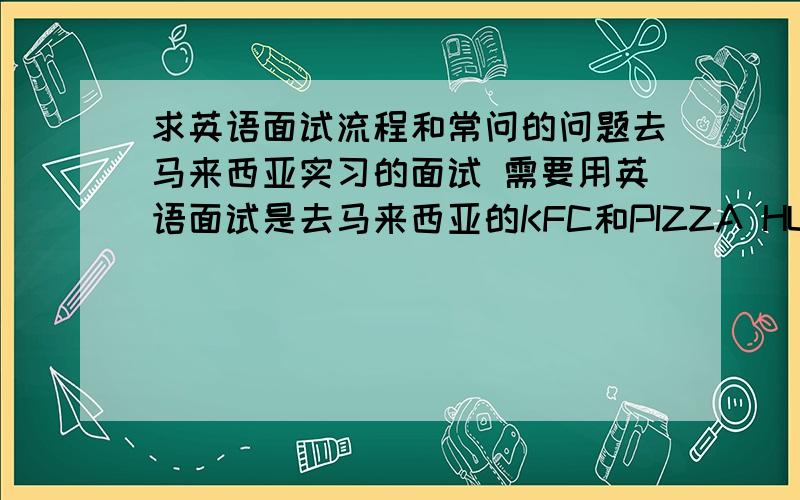 求英语面试流程和常问的问题去马来西亚实习的面试 需要用英语面试是去马来西亚的KFC和PIZZA HUT实习，主要是想开阔一下视野