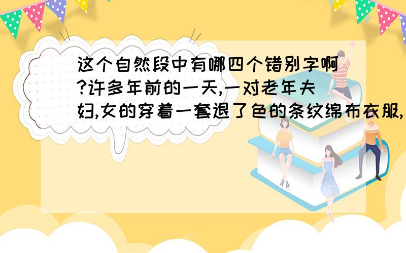 这个自然段中有哪四个错别字啊?许多年前的一天,一对老年夫妇,女的穿着一套退了色的条纹绵布衣服,男的穿着粗布的便宜西装.他们没有时先约好,就直接走进了美国哈佛大学,去拜纺校长.