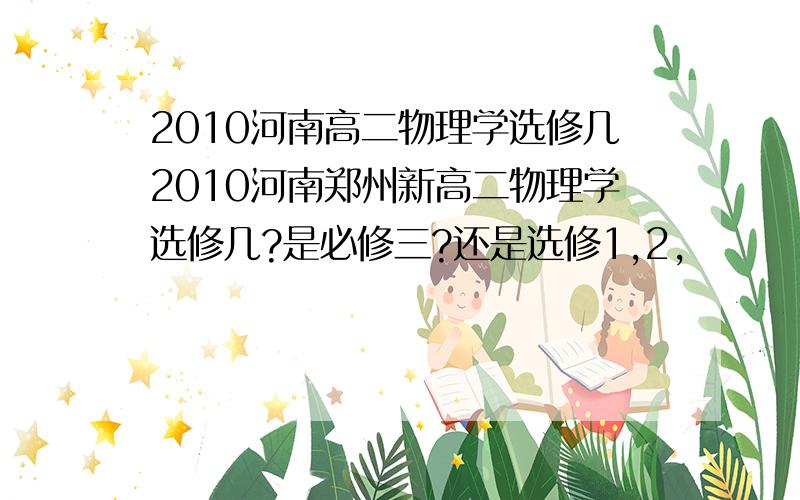 2010河南高二物理学选修几2010河南郑州新高二物理学选修几?是必修三?还是选修1,2,