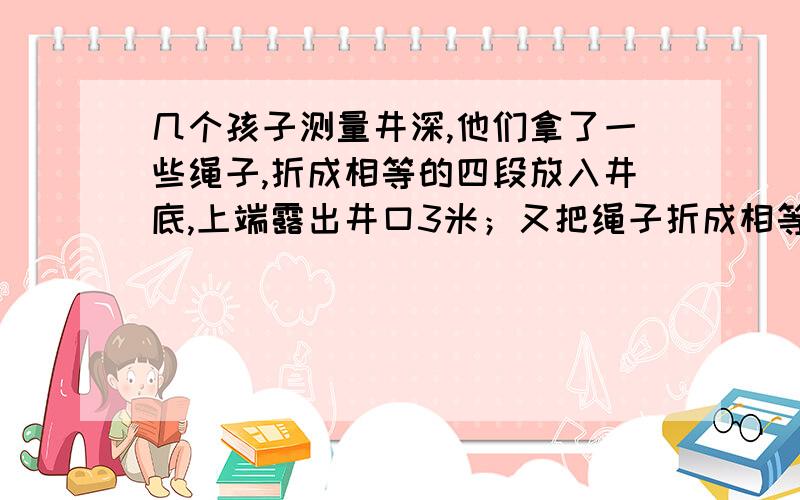 几个孩子测量井深,他们拿了一些绳子,折成相等的四段放入井底,上端露出井口3米；又把绳子折成相等的5段放入井底,上端露出井口一米.这口井有多深,绳子有多长?