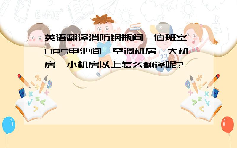 英语翻译消防钢瓶间,值班室,UPS电池间,空调机房,大机房,小机房以上怎么翻译呢?