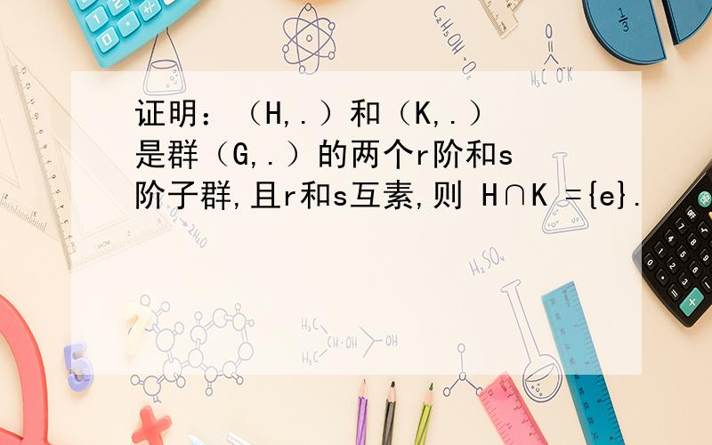 证明：（H,.）和（K,.）是群（G,.）的两个r阶和s阶子群,且r和s互素,则 H∩K ={e}.