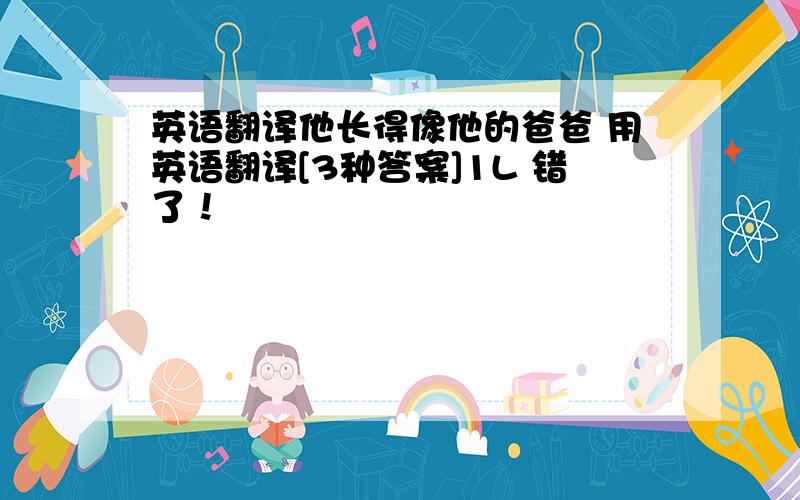 英语翻译他长得像他的爸爸 用英语翻译[3种答案]1L 错了！