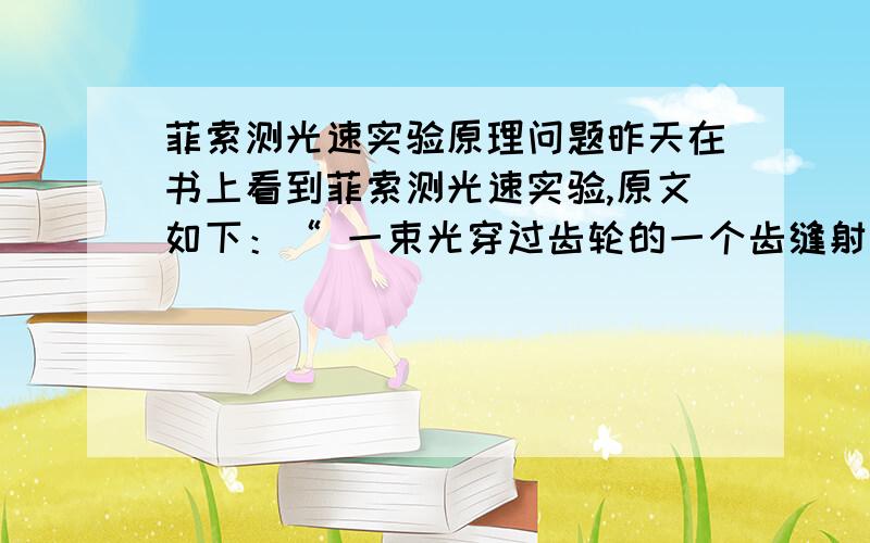 菲索测光速实验原理问题昨天在书上看到菲索测光速实验,原文如下：“ 一束光穿过齿轮的一个齿缝射到一面镜子上,然后光会被反射回来,我们在这个镀了银的半透镜后面观察（这种镜子有种