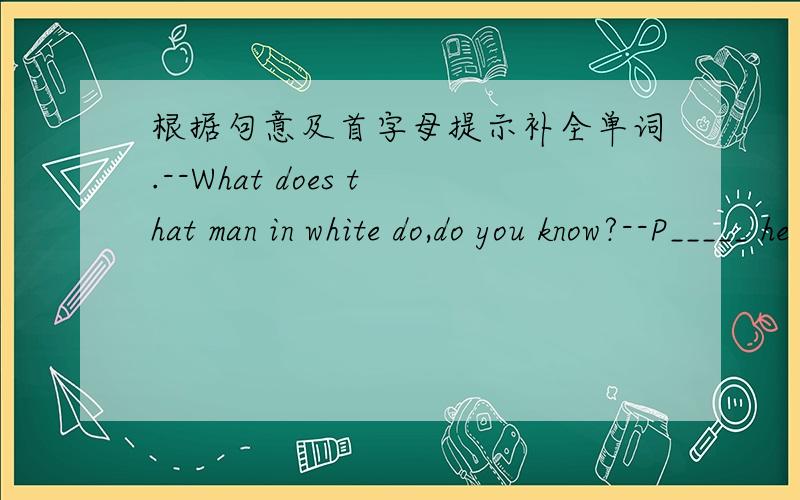 根据句意及首字母提示补全单词.--What does that man in white do,do you know?--P_____ he is a doctor.