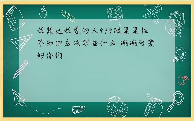 我想送我爱的人999颗星星但不知但应该写些什么 谢谢可爱的你们