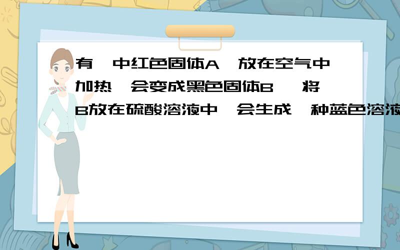 有一中红色固体A,放在空气中加热,会变成黑色固体B ,将B放在硫酸溶液中,会生成一种蓝色溶液C 那么ABC各是什么?还有要写出化学方程式