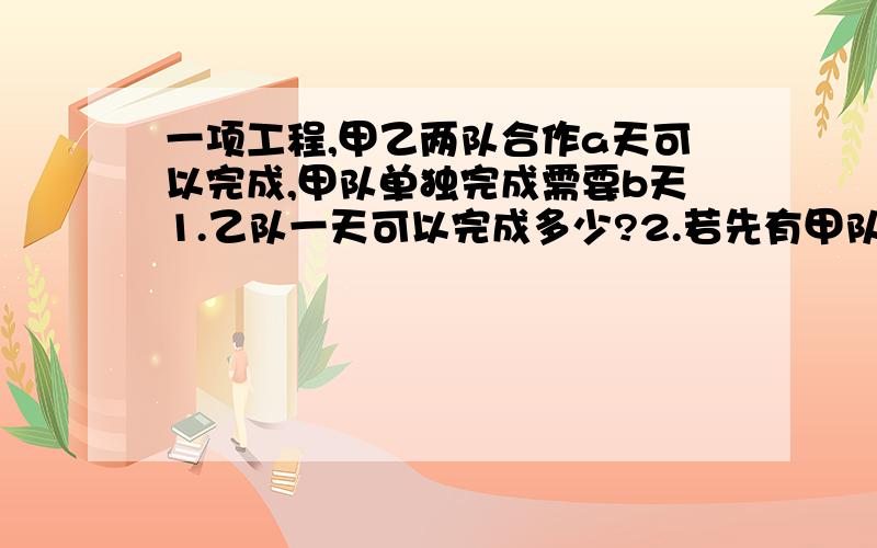 一项工程,甲乙两队合作a天可以完成,甲队单独完成需要b天1.乙队一天可以完成多少?2.若先有甲队单独做x天,再由乙队单独接着做y天,一共可以完成多少?