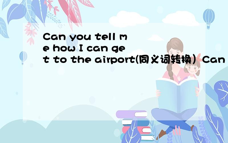 Can you tell me how I can get to the airport(同义词转换）Can you tell me ( ) ( ) ( )the airport