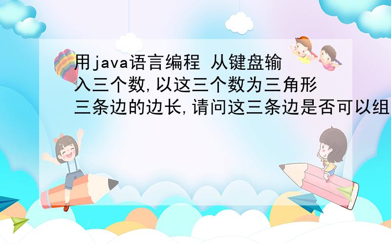 用java语言编程 从键盘输入三个数,以这三个数为三角形三条边的边长,请问这三条边是否可以组成三角形,用java语言编程.从键盘输入三个数,以这三个数为三角形三条边的边长,请问这三条边是