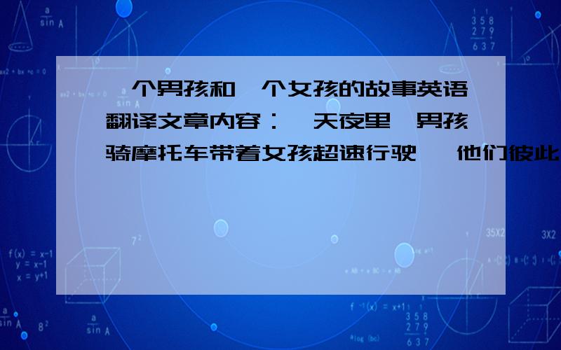 一个男孩和一个女孩的故事英语翻译文章内容：一天夜里,男孩骑摩托车带着女孩超速行驶, 他们彼此深爱着对方. 女孩：“慢一点...我怕...” 男孩：“不,这样很有趣.” 女孩：“求求你...这